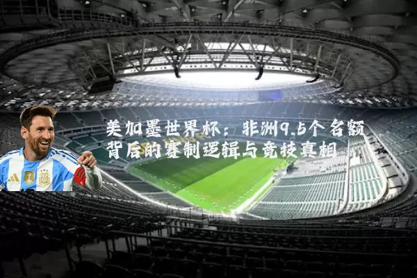 美加墨世界杯：非洲9.5个名额背后的赛制逻辑与竞技真相