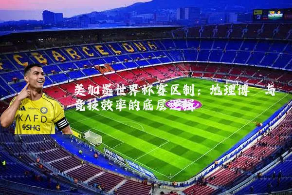 美加墨世界杯赛区制:地理博弈与竞技效率的底层逻辑
