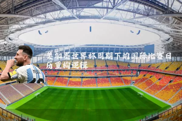 美加墨世界杯周期下的国际比赛日历重构逻辑