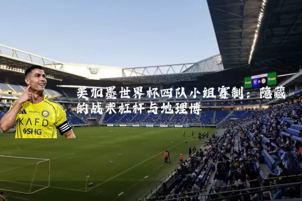 美加墨世界杯四队小组赛制:隐藏的战术杠杆与地理博弈