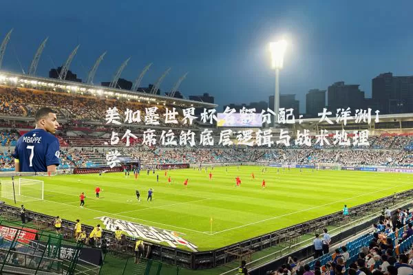 美加墨世界杯名额分配：大洋洲1.5个席位的底层逻辑与战术地理学