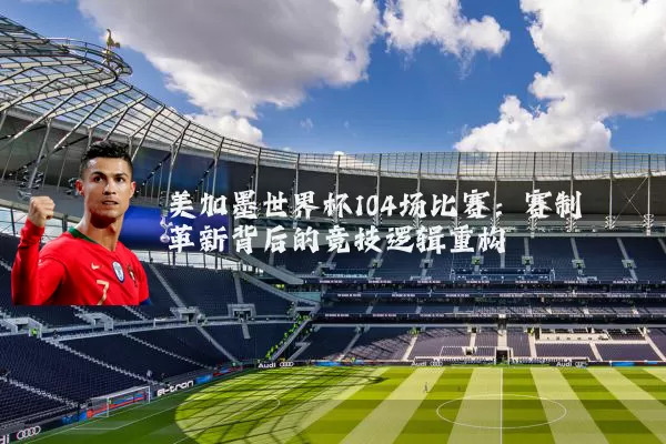 美加墨世界杯104场比赛：赛制革新背后的竞技逻辑重构